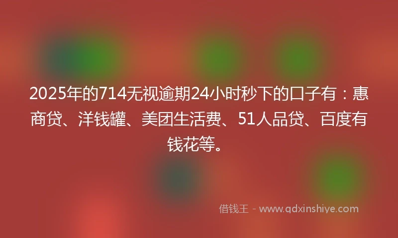 2025年的714无视逾期24小时秒下的口子有：惠商贷、洋钱罐、美团生活费、51人品贷、百度有钱花等。