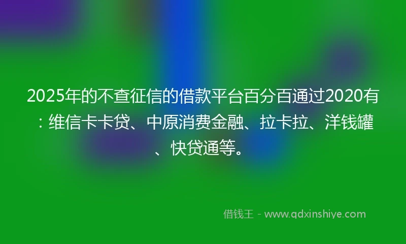 2025年的不查征信的借款平台百分百通过2020有：维信卡卡贷、中原消费金融、拉卡拉、洋钱罐、快贷通等。