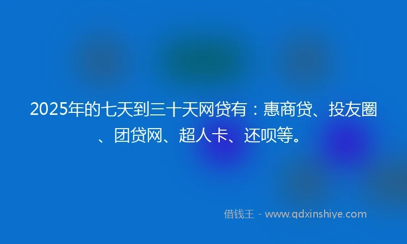 2025年的七天到三十天网贷有：惠商贷、投友圈、团贷网、超人卡、还呗等。