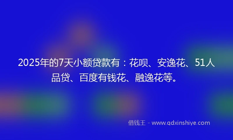 2025年的7天小额贷款有：花呗、安逸花、51人品贷、百度有钱花、融逸花等。