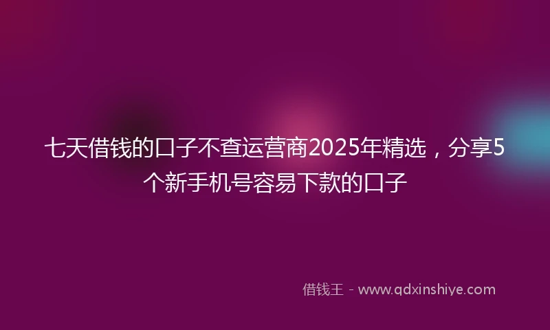 七天借钱的口子不查运营商2025年精选，分享5个新手机号容易下款的口子