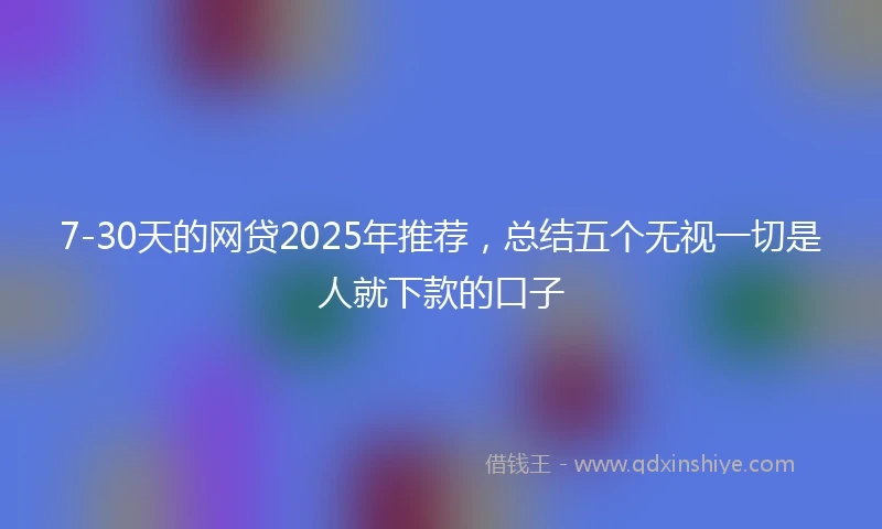 7-30天的网贷2025年推荐，总结五个无视一切是人就下款的口子