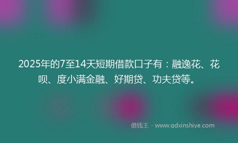 2025年的7至14天短期借款口子有：融逸花、花呗、度小满金融、好期贷、功夫贷等。