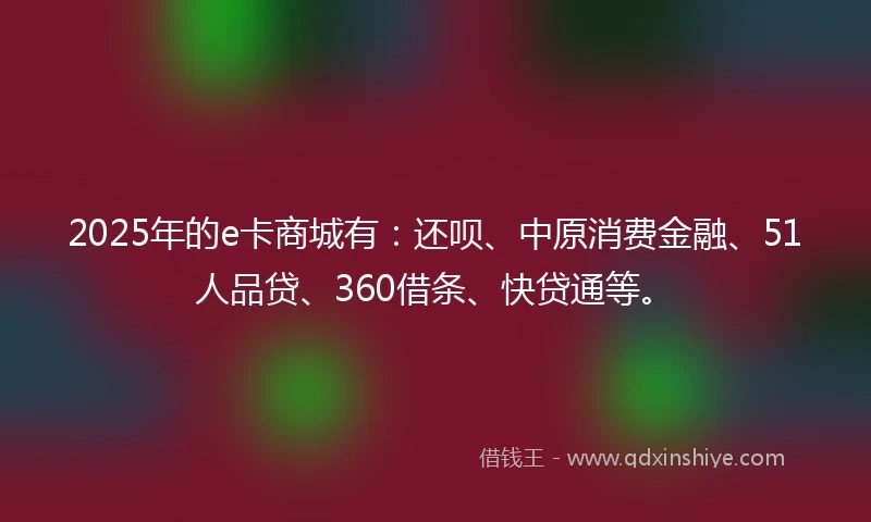 2025年的e卡商城有：还呗、中原消费金融、51人品贷、360借条、快贷通等。