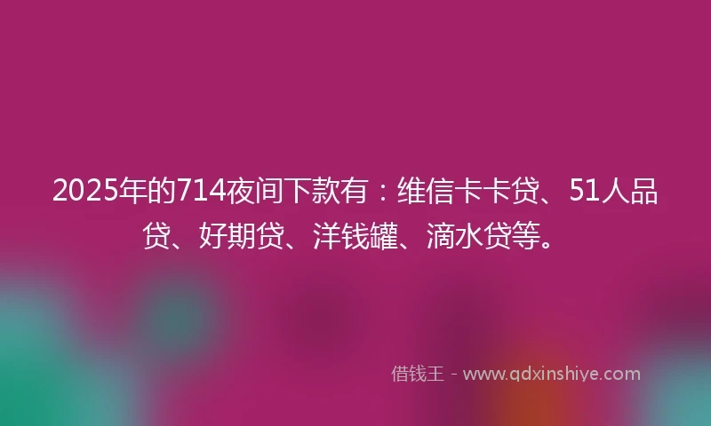 2025年的714夜间下款有：维信卡卡贷、51人品贷、好期贷、洋钱罐、滴水贷等。