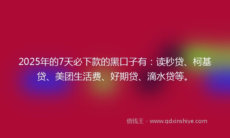 2025年的7天必下款的黑口子有:读秒贷、柯基贷、美团生活费、好期贷、滴水贷等。