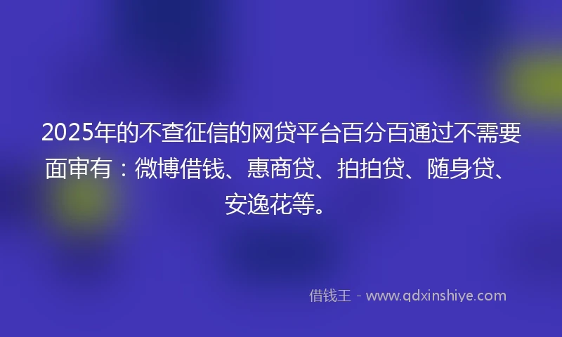 2025年的不查征信的网贷平台百分百通过不需要面审有：微博借钱、惠商贷、拍拍贷、随身贷、安逸花等。