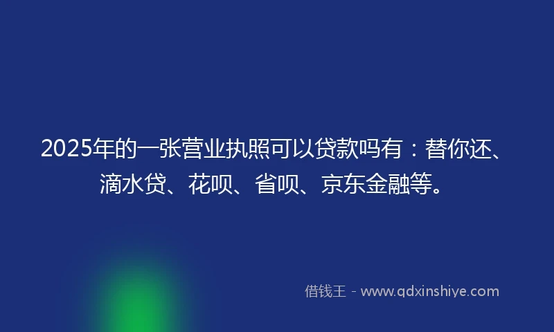 2025年的一张营业执照可以贷款吗有：替你还、滴水贷、花呗、省呗、京东金融等。