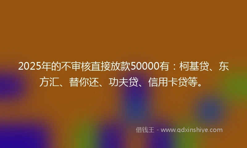 2025年的不审核直接放款50000有：柯基贷、东方汇、替你还、功夫贷、信用卡贷等。