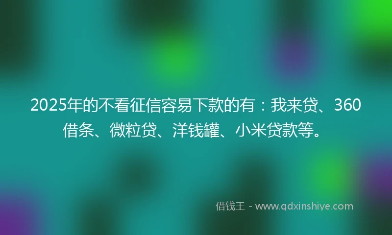 2025年的不看征信容易下款的有：我来贷、360借条、微粒贷、洋钱罐、小米贷款等。