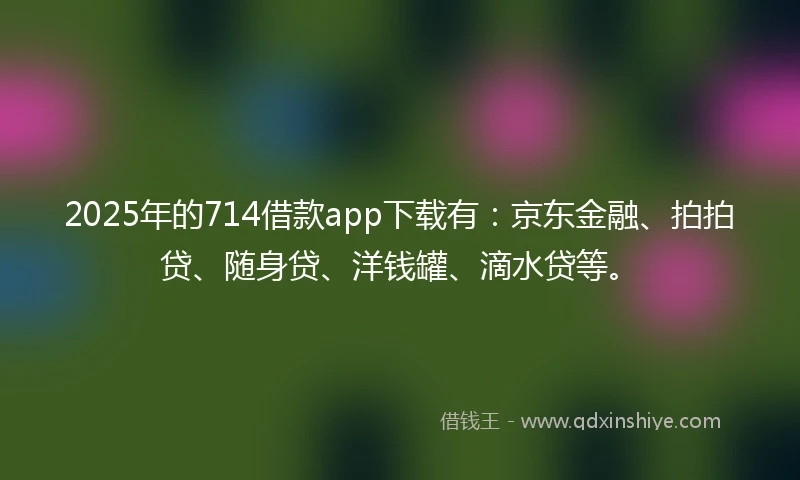 2025年的714借款app下载有：京东金融、拍拍贷、随身贷、洋钱罐、滴水贷等。