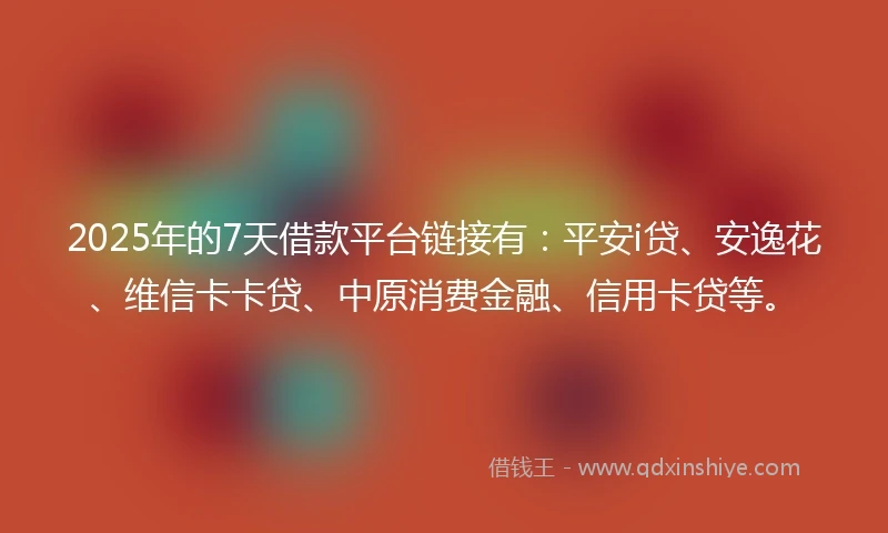 2025年的7天借款平台链接有：平安i贷、安逸花、维信卡卡贷、中原消费金融、信用卡贷等。