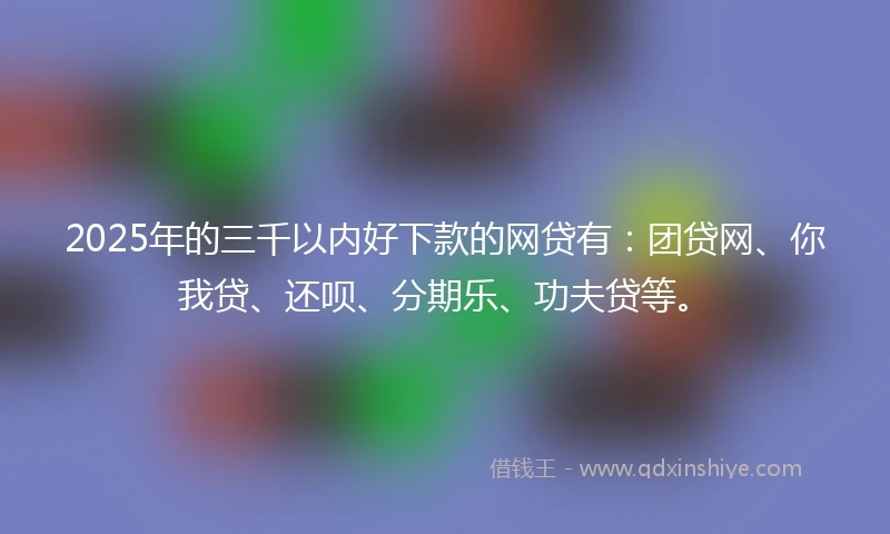 2025年的三千以内好下款的网贷有：团贷网、你我贷、还呗、分期乐、功夫贷等。
