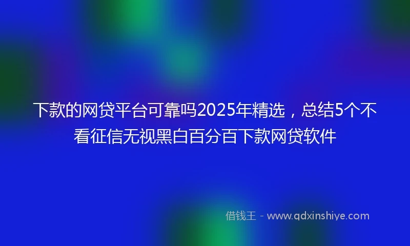 下款的网贷平台可靠吗2025年精选，总结5个不看征信无视黑白百分百下款网贷软件