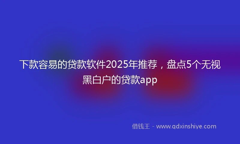 下款容易的贷款软件2025年推荐，盘点5个无视黑白户的贷款app