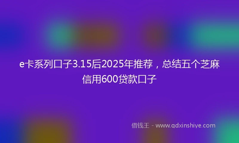 e卡系列口子3.15后2025年推荐，总结五个芝麻信用600贷款口子