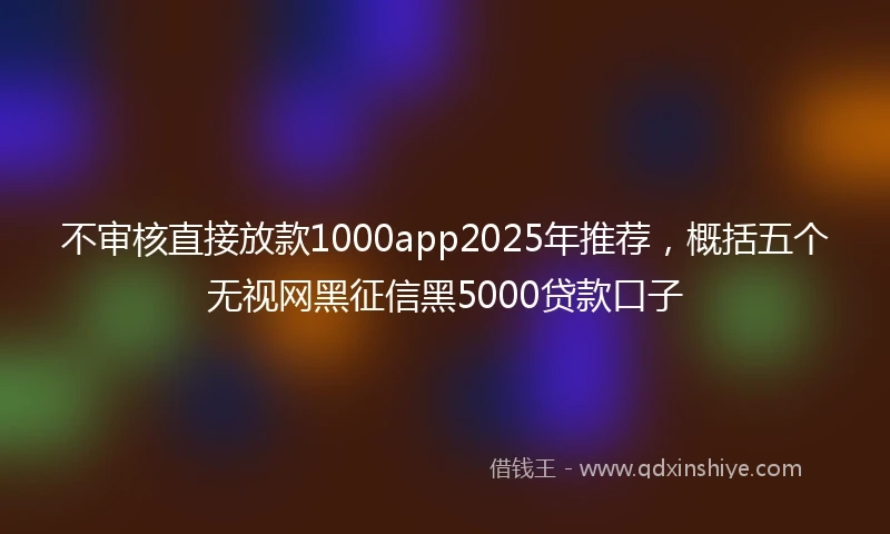 不审核直接放款1000app2025年推荐，概括五个无视网黑征信黑5000贷款口子