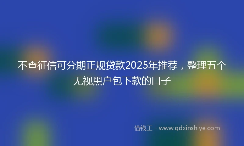 不查征信可分期正规贷款2025年推荐，整理五个无视黑户包下款的口子