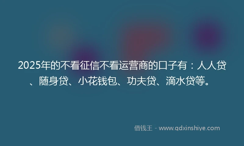 2025年的不看征信不看运营商的口子有：人人贷、随身贷、小花钱包、功夫贷、滴水贷等。