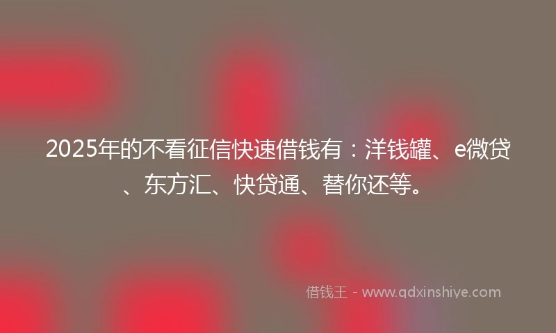 2025年的不看征信快速借钱有：洋钱罐、e微贷、东方汇、快贷通、替你还等。