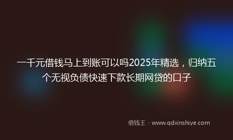 一千元借钱马上到账可以吗2025年精选，归纳五个无视负债快速下款长期网贷的口子