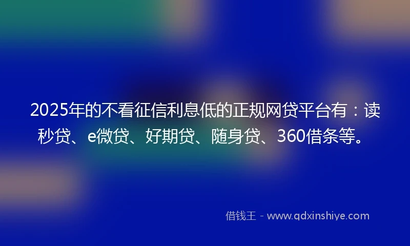 2025年的不看征信利息低的正规网贷平台有：读秒贷、e微贷、好期贷、随身贷、360借条等。