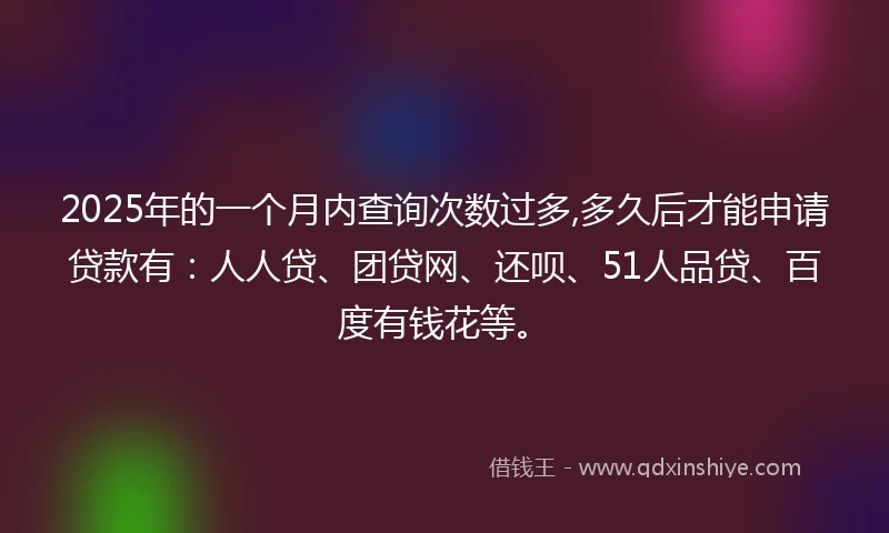 2025年的一个月内查询次数过多,多久后才能申请贷款有：人人贷、团贷网、还呗、51人品贷、百度有钱花等。