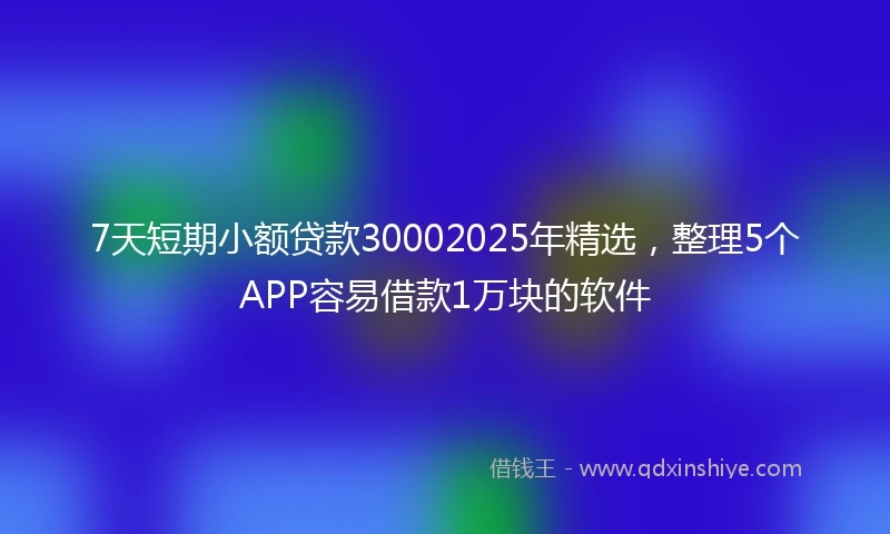 7天短期小额贷款30002025年精选，整理5个APP容易借款1万块的软件