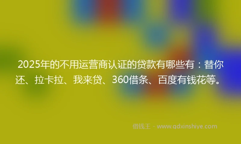 2025年的不用运营商认证的贷款有哪些有：替你还、拉卡拉、我来贷、360借条、百度有钱花等。