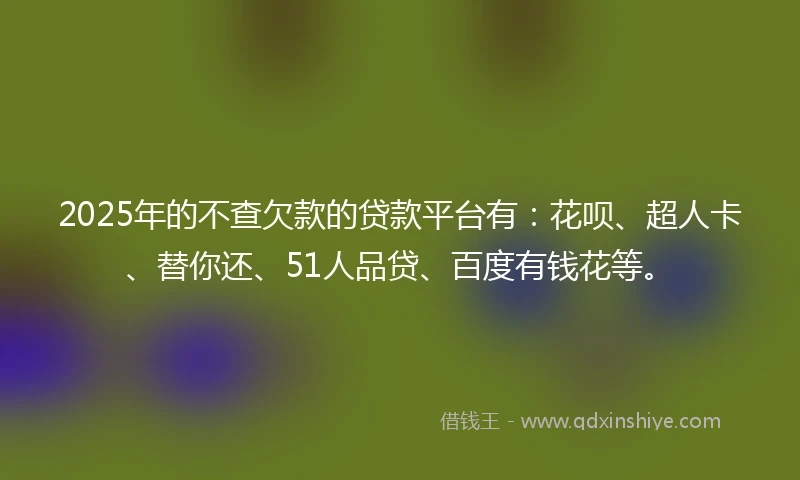 2025年的不查欠款的贷款平台有：花呗、超人卡、替你还、51人品贷、百度有钱花等。