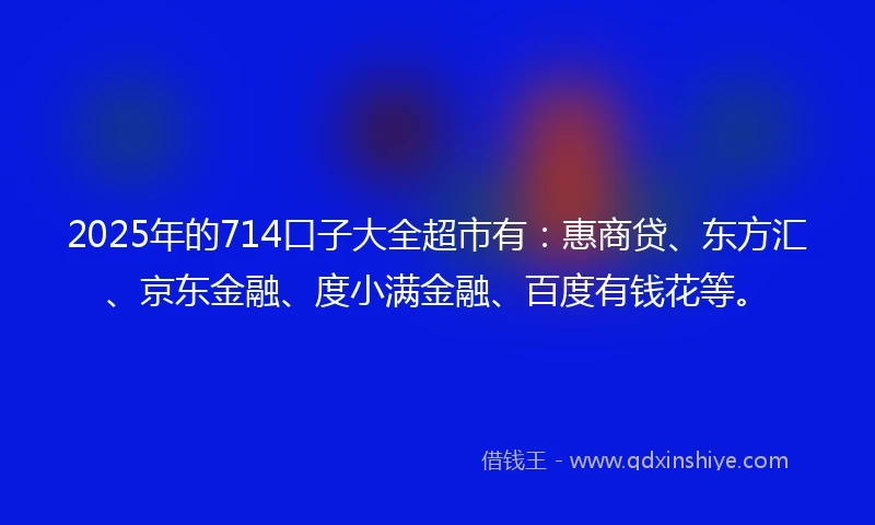 2025年的714口子大全超市有：惠商贷、东方汇、京东金融、度小满金融、百度有钱花等。