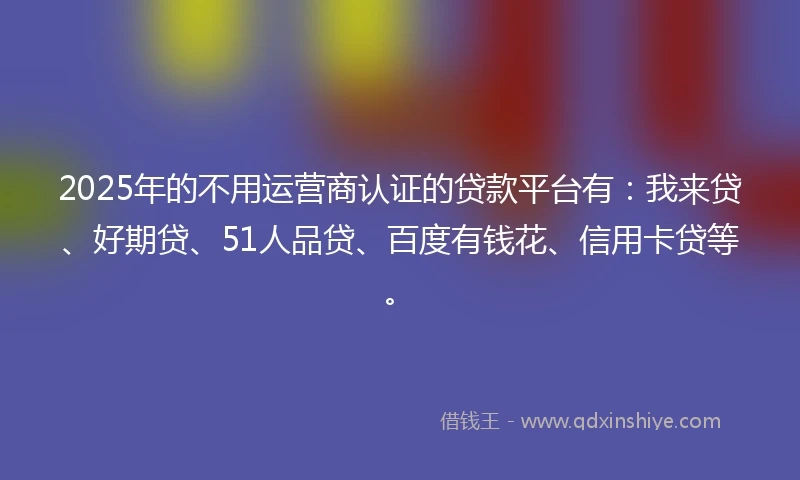 2025年的不用运营商认证的贷款平台有：我来贷、好期贷、51人品贷、百度有钱花、信用卡贷等。