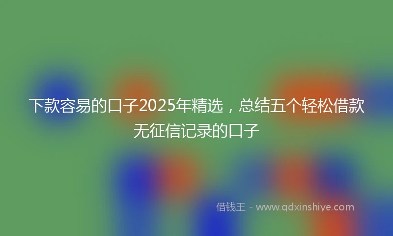 下款容易的口子2025年精选,总结五个轻松借款无征信记录的口子