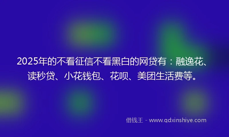 2025年的不看征信不看黑白的网贷有：融逸花、读秒贷、小花钱包、花呗、美团生活费等。
