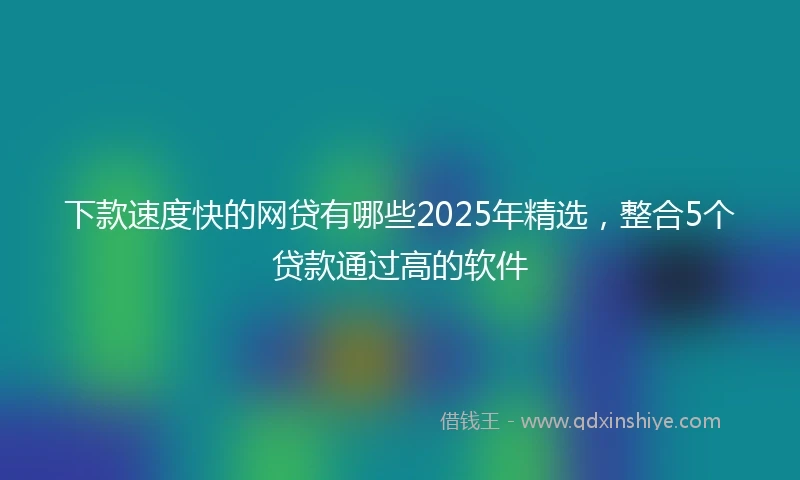 下款速度快的网贷有哪些2025年精选，整合5个贷款通过高的软件