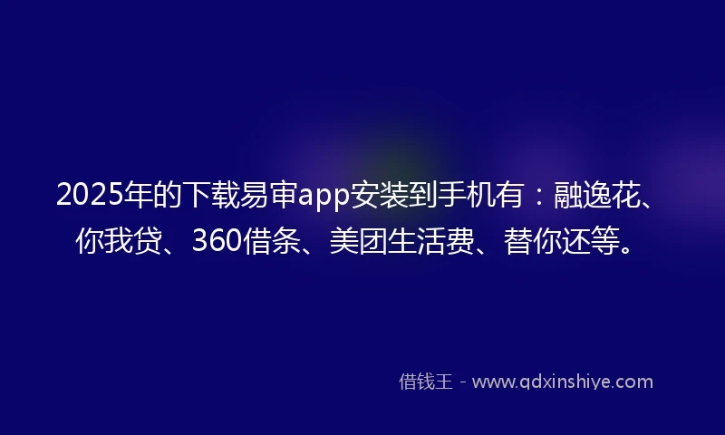 2025年的下载易审app安装到手机有：融逸花、你我贷、360借条、美团生活费、替你还等。