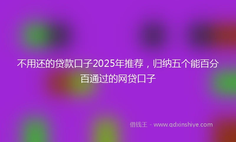 不用还的贷款口子2025年推荐，归纳五个能百分百通过的网贷口子