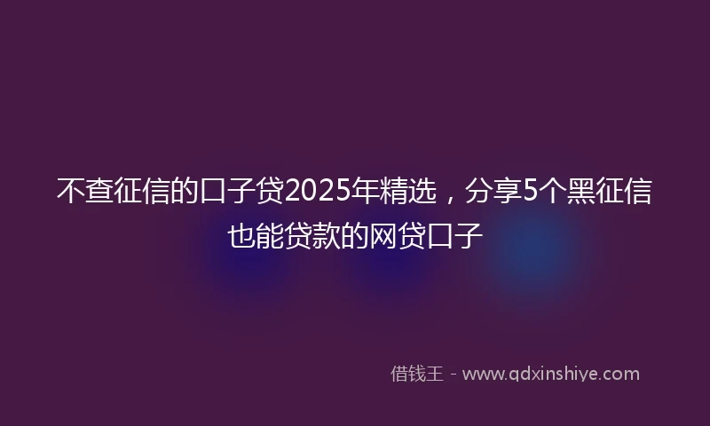 不查征信的口子贷2025年精选，分享5个黑征信也能贷款的网贷口子
