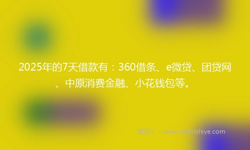 2025年的7天借款有：360借条、e微贷、团贷网、中原消费金融、小花钱包等。