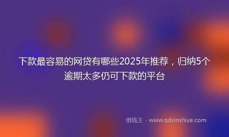 下款最容易的网贷有哪些2025年推荐,归纳5个逾期太多仍可下款的平台