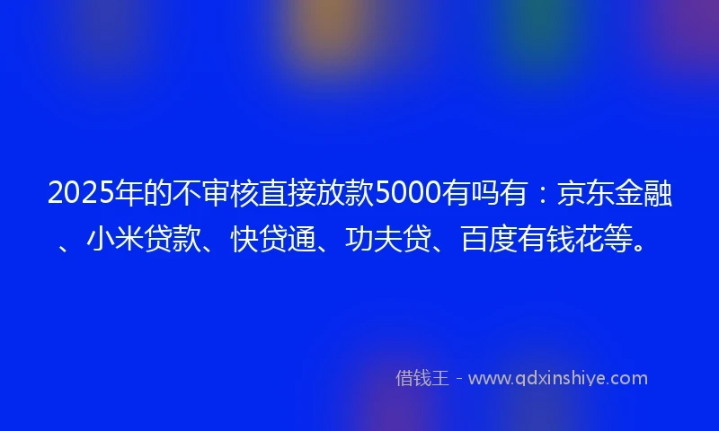 2025年的不审核直接放款5000有吗有：京东金融、小米贷款、快贷通、功夫贷、百度有钱花等。