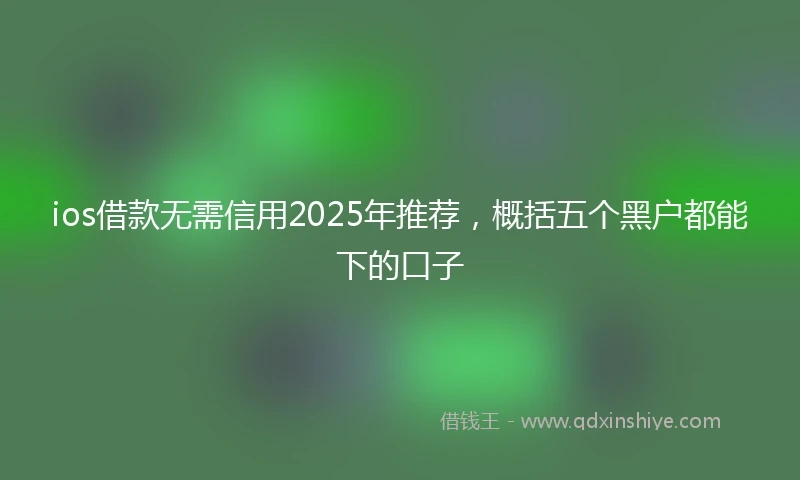 ios借款无需信用2025年推荐，概括五个黑户都能下的口子