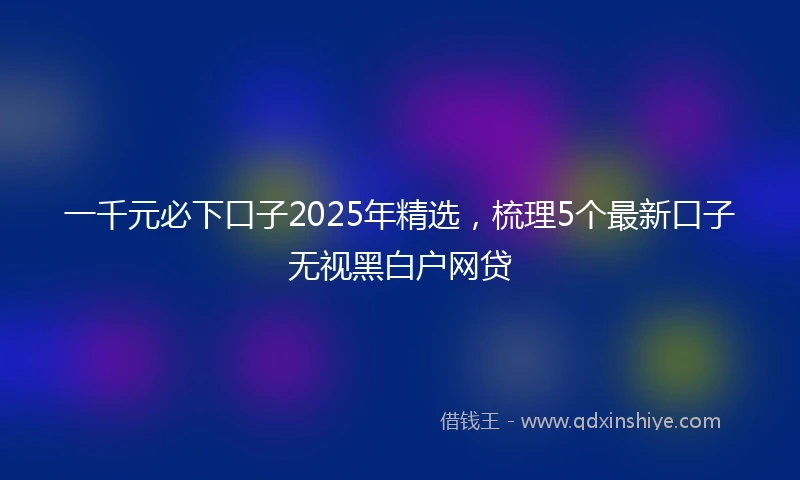 一千元必下口子2025年精选，梳理5个最新口子无视黑白户网贷
