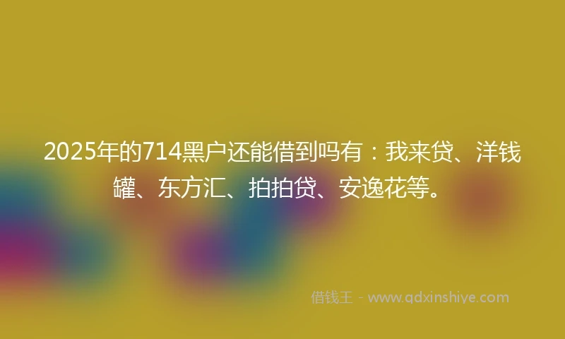 2025年的714黑户还能借到吗有：我来贷、洋钱罐、东方汇、拍拍贷、安逸花等。