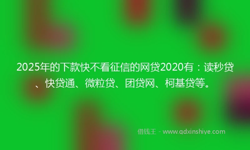 2025年的下款快不看征信的网贷2020有：读秒贷、快贷通、微粒贷、团贷网、柯基贷等。