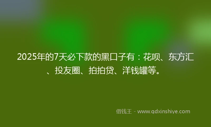 2025年的7天必下款的黑口子有：花呗、东方汇、投友圈、拍拍贷、洋钱罐等。