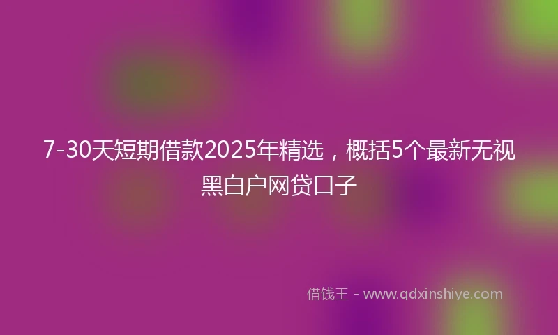 7-30天短期借款2025年精选，概括5个最新无视黑白户网贷口子