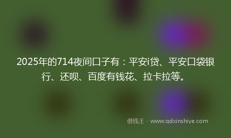 2025年的714夜间口子有：平安i贷、平安口袋银行、还呗、百度有钱花、拉卡拉等。