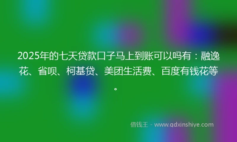 2025年的七天贷款口子马上到账可以吗有：融逸花、省呗、柯基贷、美团生活费、百度有钱花等。