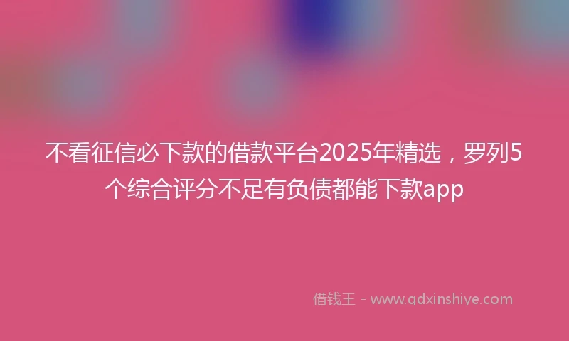 不看征信必下款的借款平台2025年精选，罗列5个综合评分不足有负债都能下款app